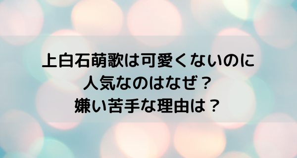 上白石萌歌は可愛くないのに人気なのはなぜ？嫌い苦手な理由は？