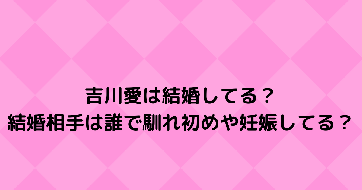 吉川愛は結婚してる？結婚相手は誰で馴れ初めや妊娠してる？