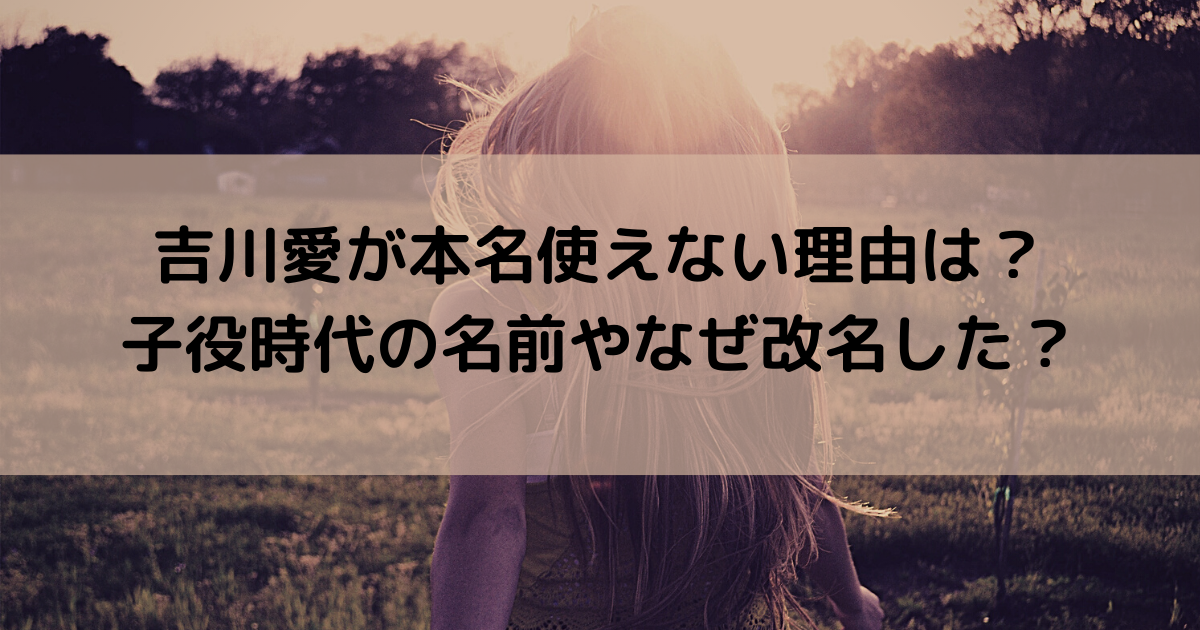 吉川愛が本名使えない理由は？子役時代の名前やなぜ改名した？