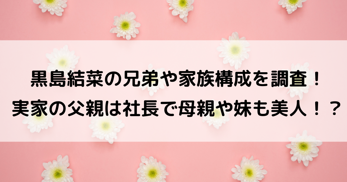 黒島結菜の兄弟や家族構成を調査！実家の父親は社長で母親や妹も美人！？