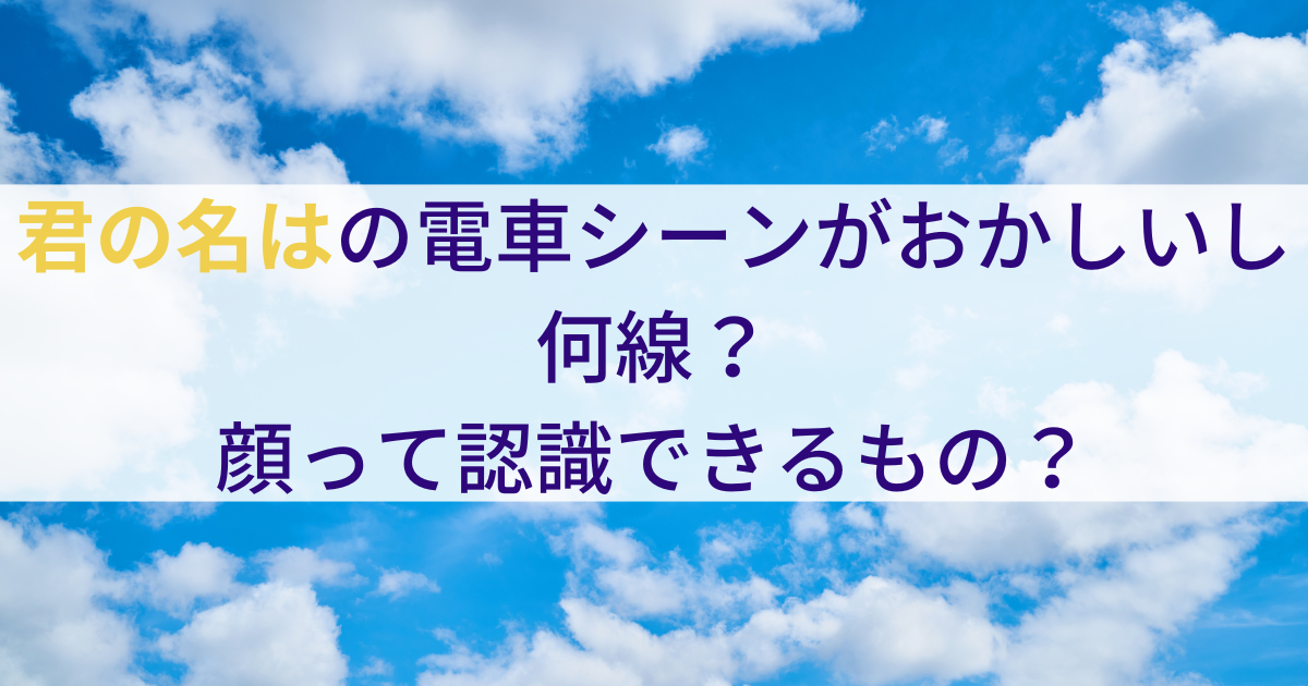 君の名はの電車シーンがおかしいし何線？ 顔って認識できるもの？