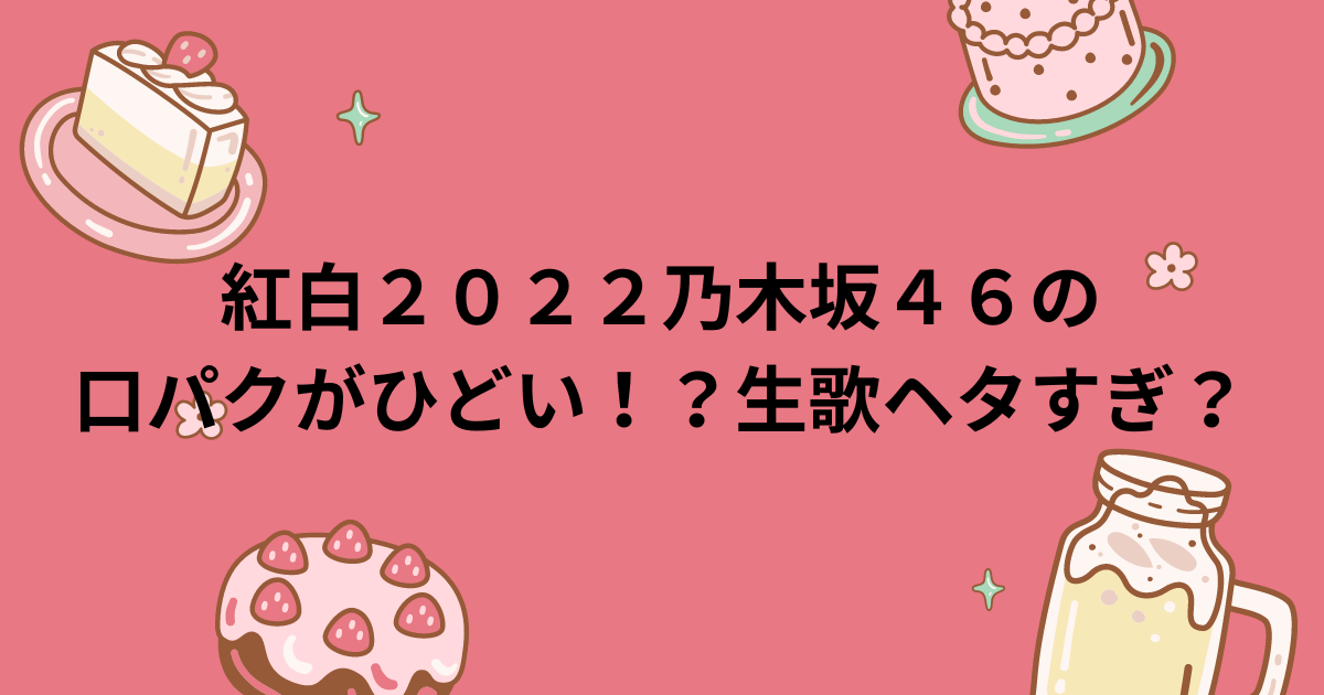 紅白２０２２乃木坂４６の口パクがひどい！？生歌ヘタすぎ？