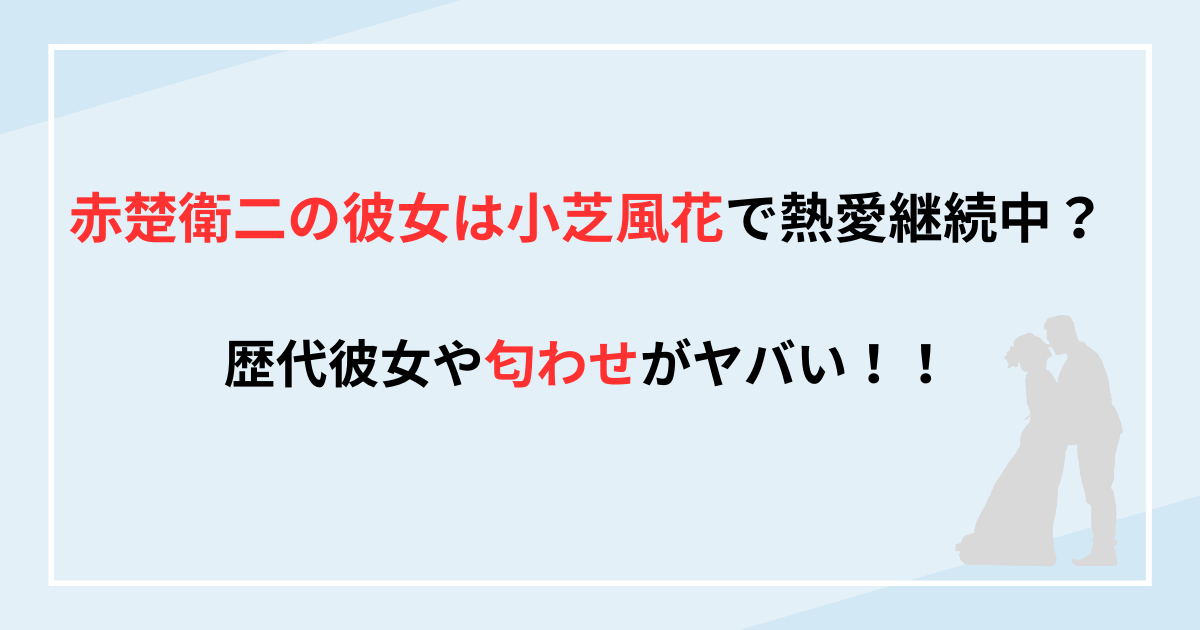 赤楚衛二の彼女は小芝風花で熱愛継続中？歴代彼女や匂わせがヤバい！