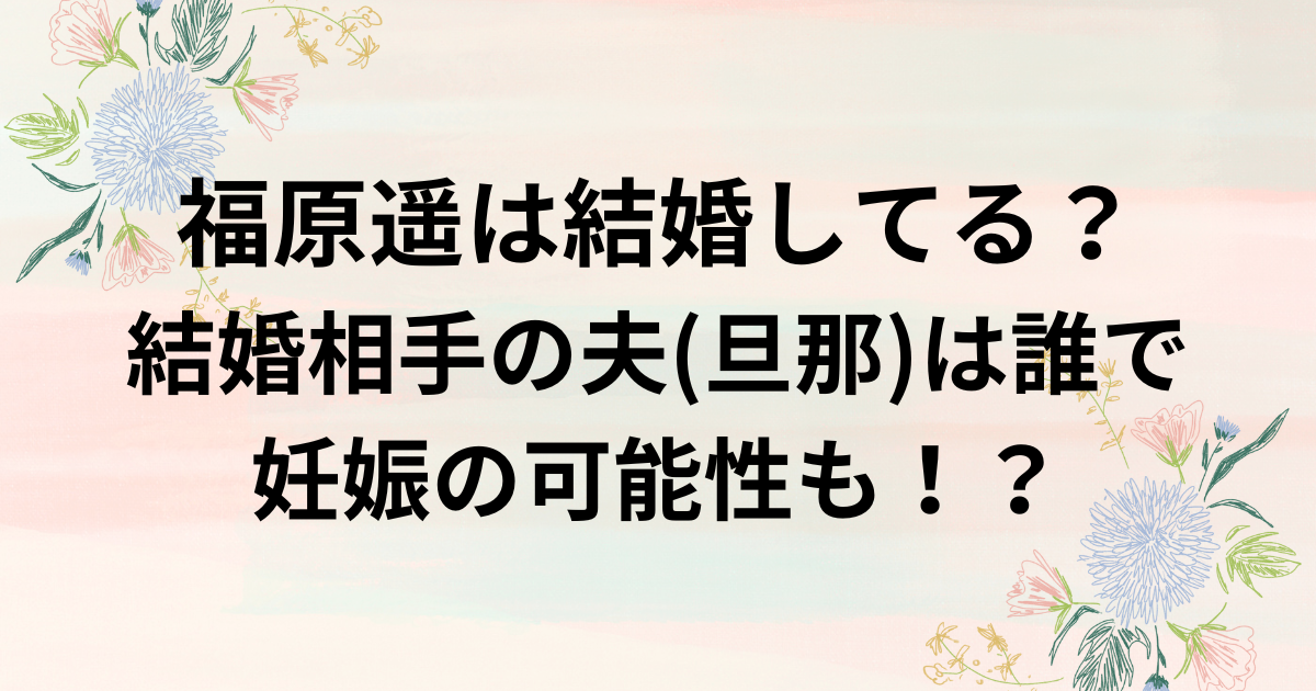 福原遥は結婚してる？結婚相手の夫(旦那)は誰で妊娠の可能性も！？