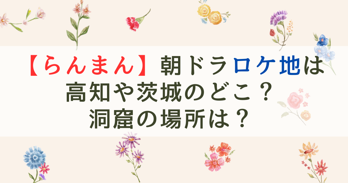 【らんまん】朝ドラロケ地は高知や茨城のどこ？洞窟の場所は？