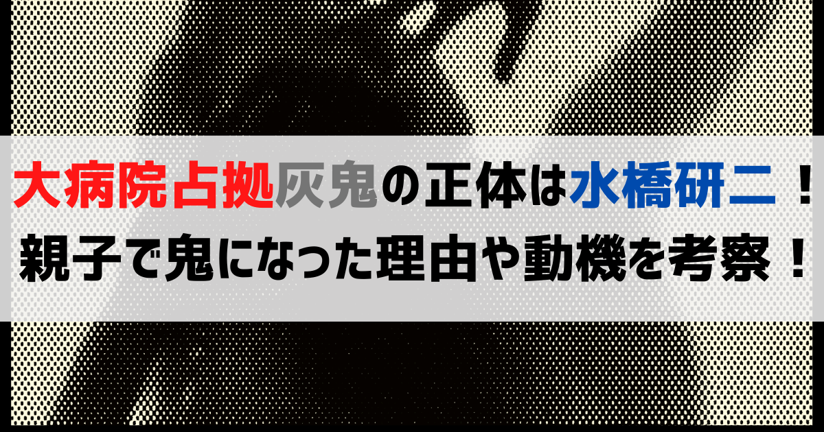【大病院占拠】灰鬼の正体は水橋研二！親子で鬼になった理由や動機を考察！