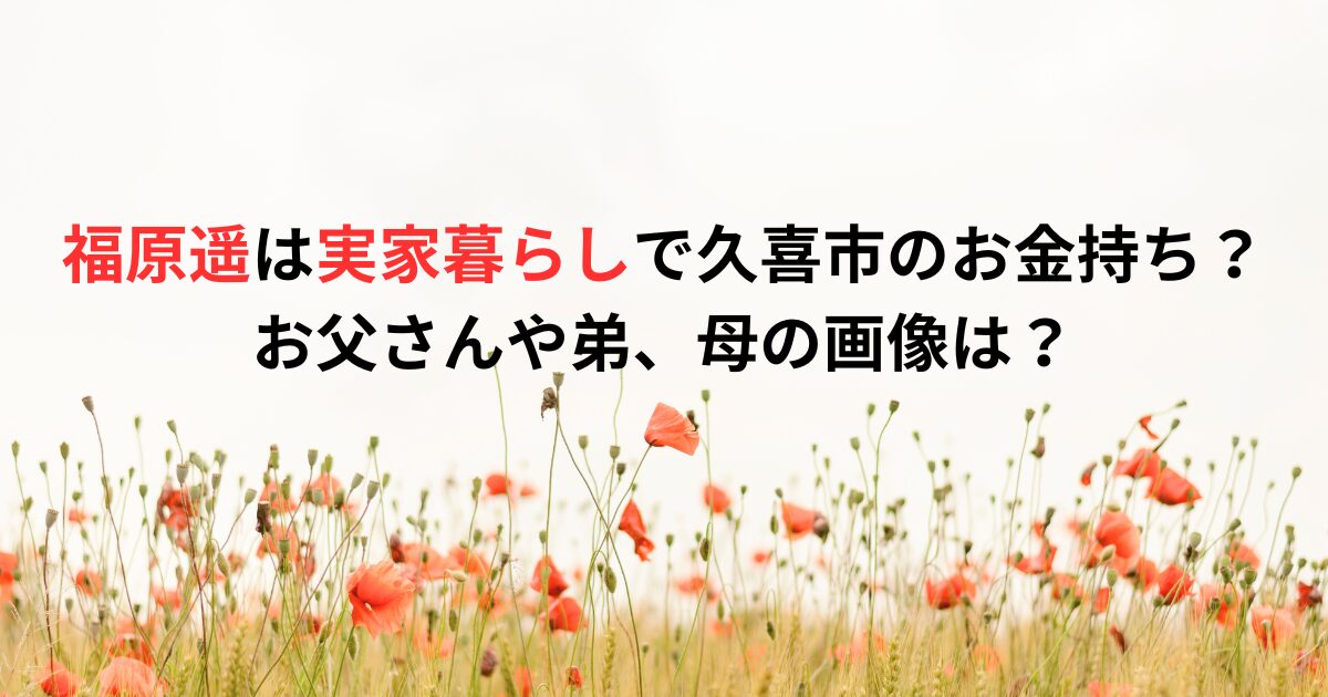 福原遥は実家暮らしで久喜市のお金持ち？お父さんや弟、母の画像は？