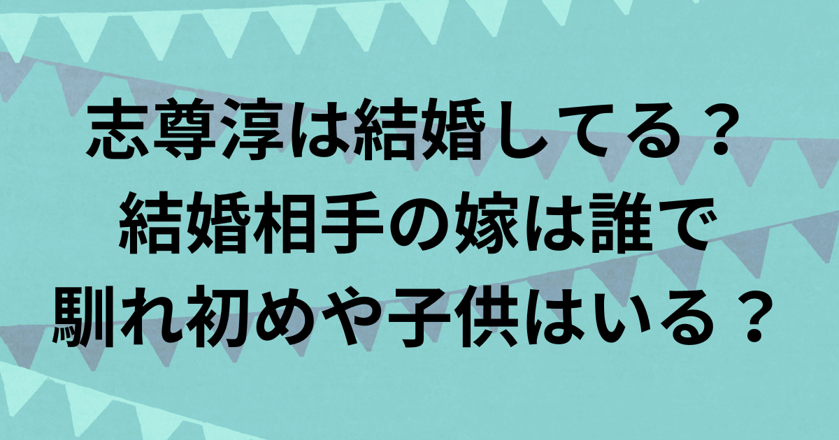 志尊淳は結婚してる？結婚相手の嫁は誰で馴れ初めや子供はいる？