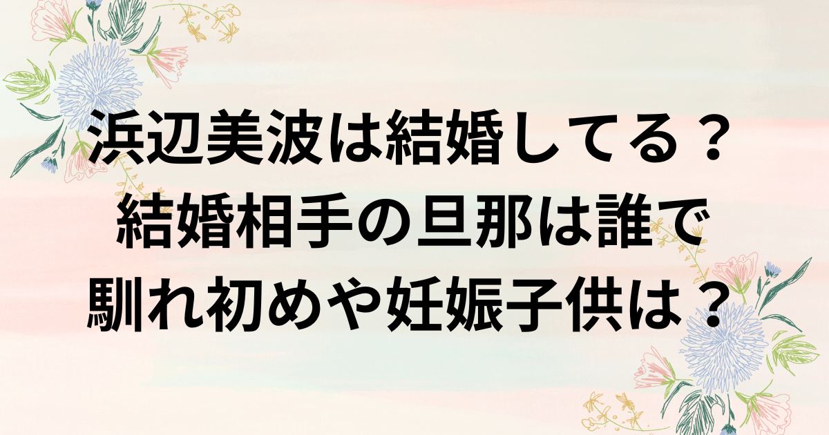 浜辺美波は結婚してる？結婚相手の旦那は誰で馴れ初めや妊娠子供は？