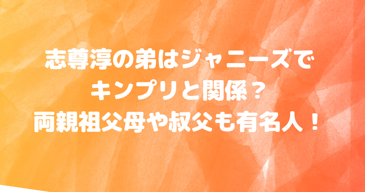 志尊淳の弟はジャニーズでキンプリと関係？両親祖父母や叔父も有名人！