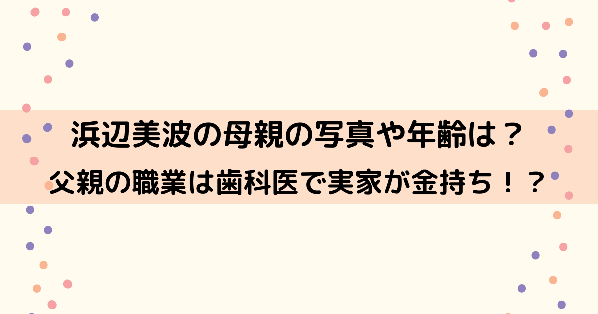 浜辺美波の母親の写真や年齢は？父親の職業は歯科医で実家が金持ち！？