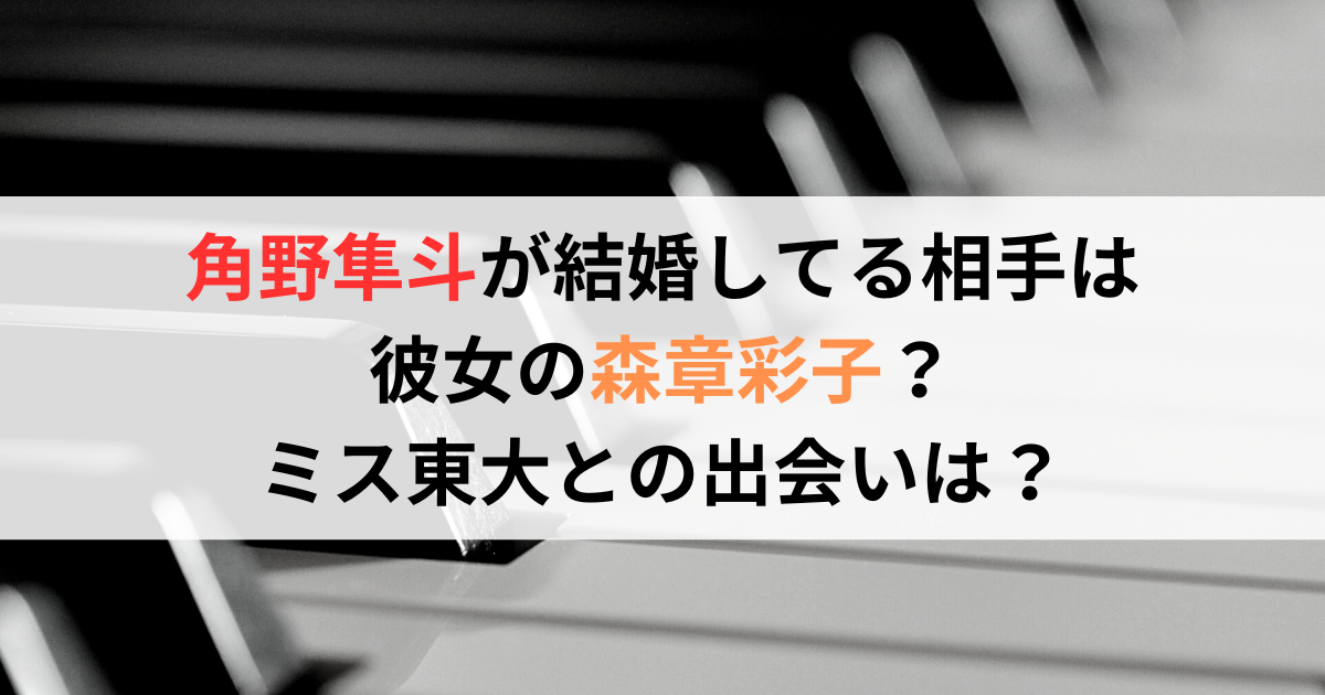 角野隼斗が結婚してる相手は彼女の森章彩子？ミス東大との出会いは？