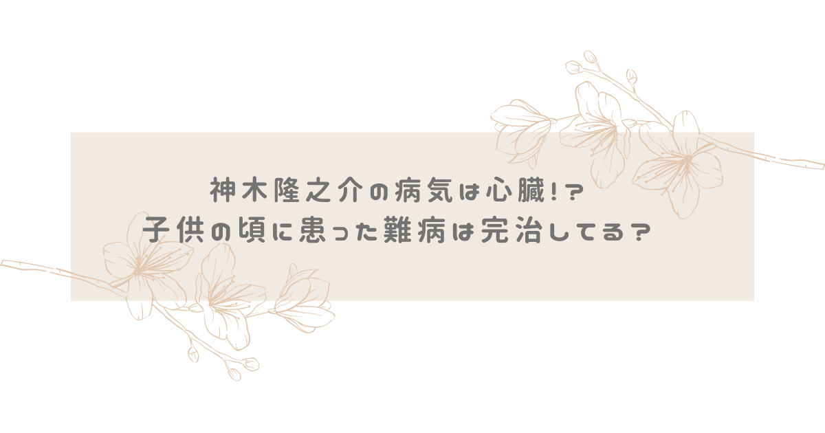 神木隆之介の病気は心臓！？子供の頃に患った難病は完治してる？