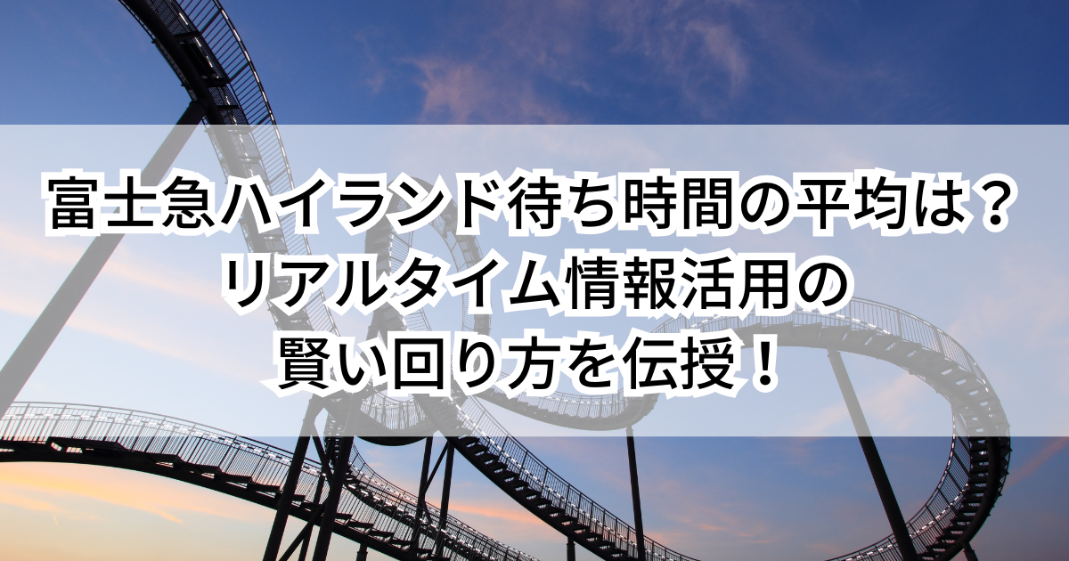 富士急ハイランド待ち時間の平均は？リアルタイム情報活用の賢い回り方を伝授！