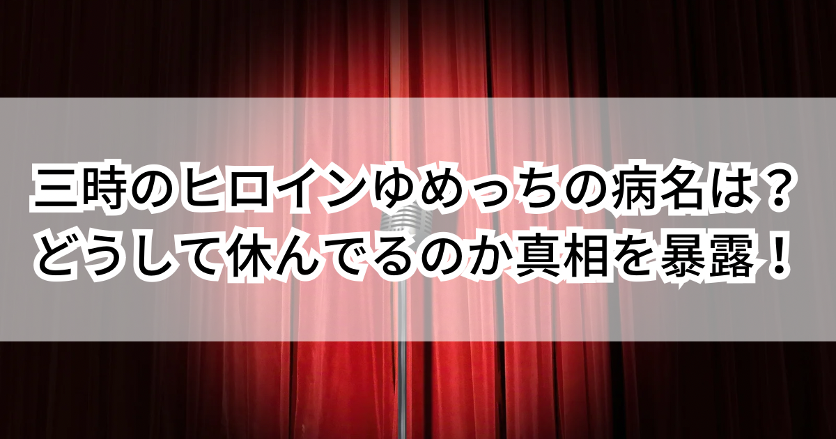 三時のヒロインゆめっちの病名は？どうして休んでるのか真相を暴露！