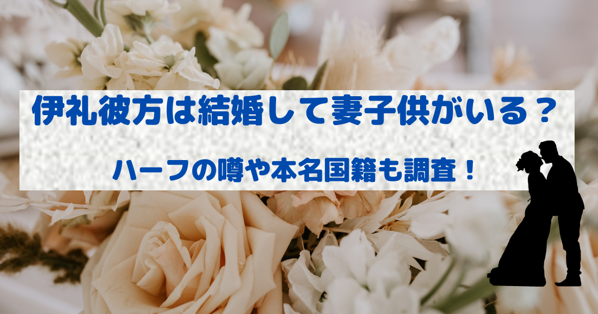 伊礼彼方は結婚して妻子供がいる？ハーフの噂や本名国籍も調査！