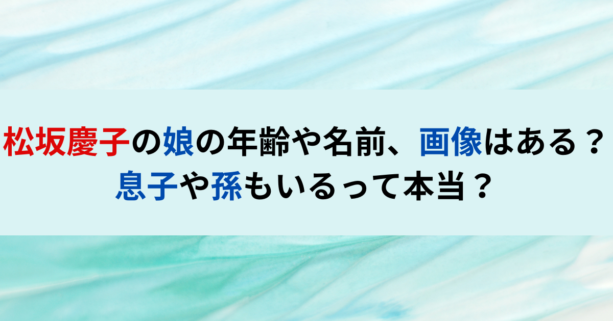 松坂慶子の娘の年齢や名前、画像はある？息子や孫もいるって本当？