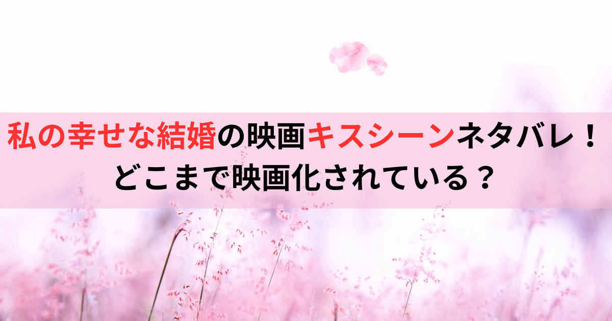 私の幸せな結婚の映画キスシーンネタバレ！どこまで映画化されている？