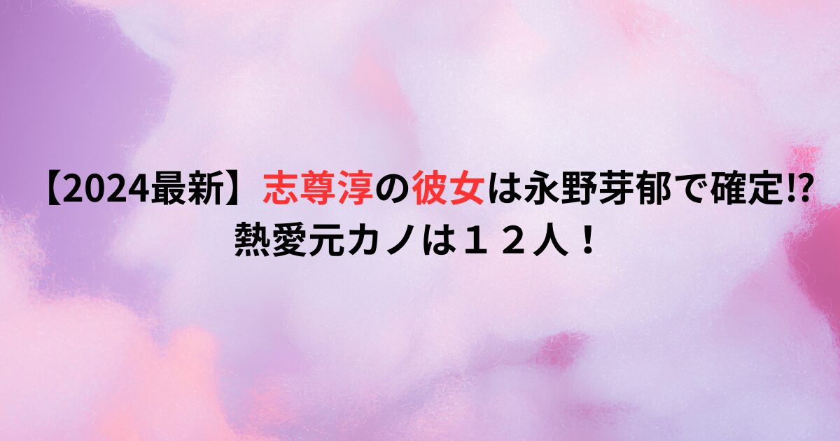 【2024最新】志尊淳の彼女は永野芽郁で確定⁉熱愛元カノは１２人！