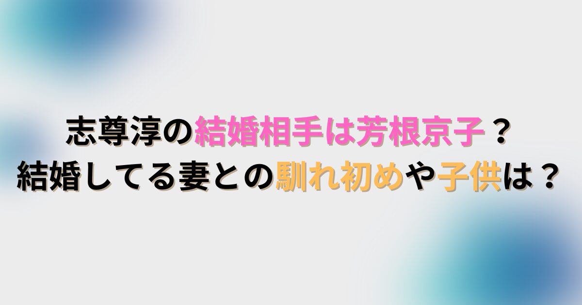 志尊淳の結婚相手は芳根京子？結婚してる妻との馴れ初めや子供は？