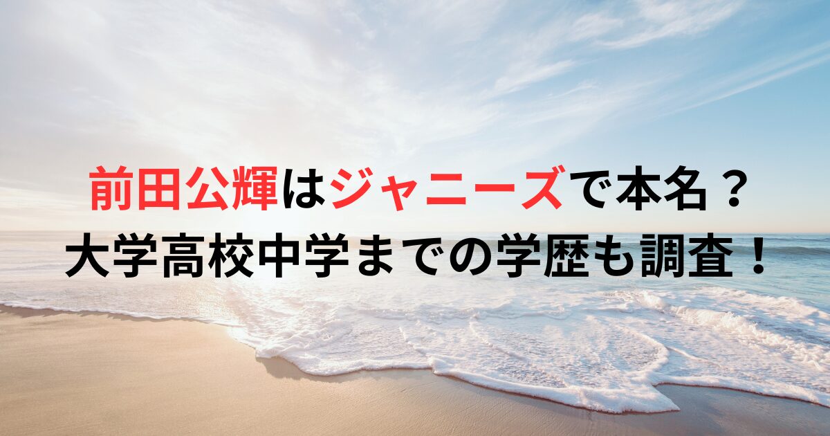 前田公輝はジャニーズで本名？大学高校中学までの学歴も調査！