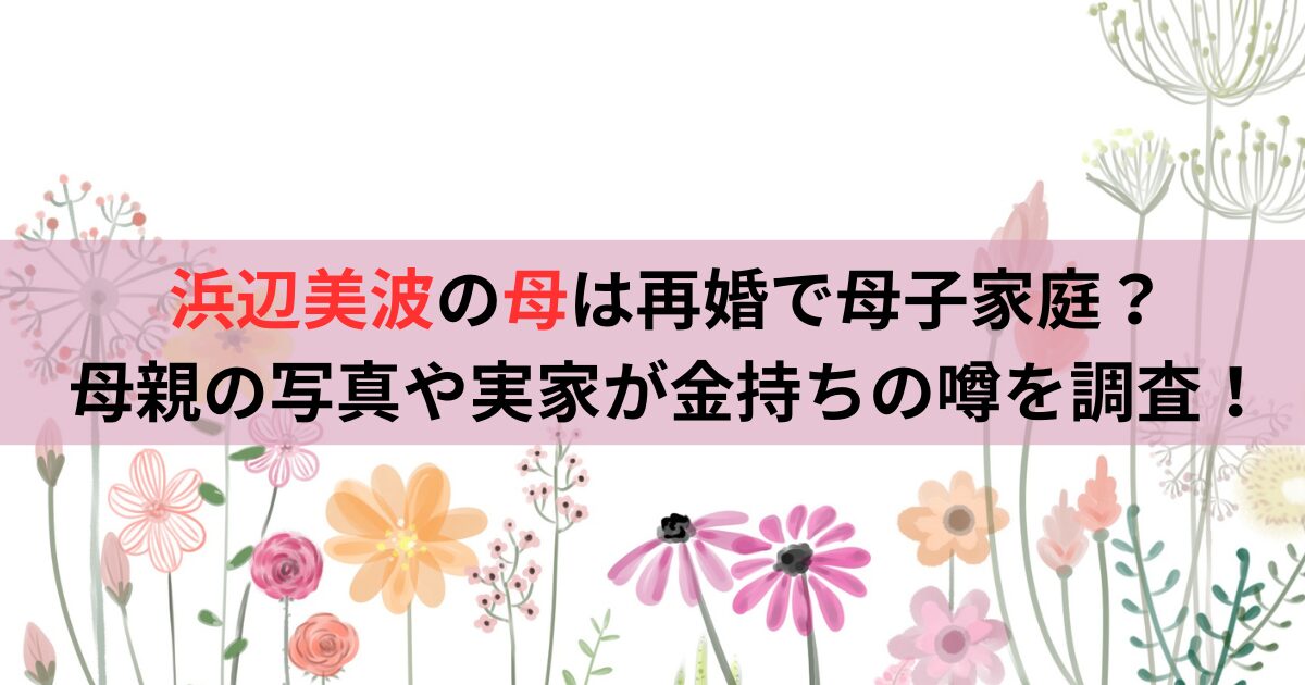 浜辺美波の母は再婚で母子家庭？母親の写真や実家が金持ちの噂を調査！