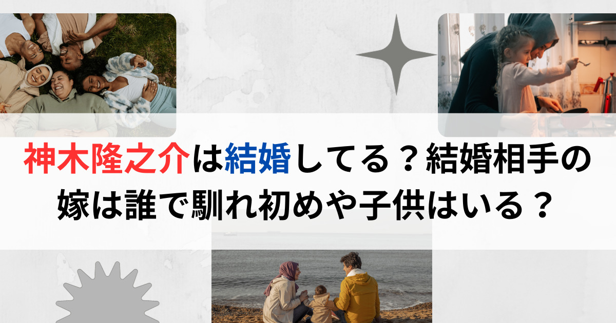 神木隆之介は結婚してる？結婚相手の嫁は誰で馴れ初めや子供はいる？