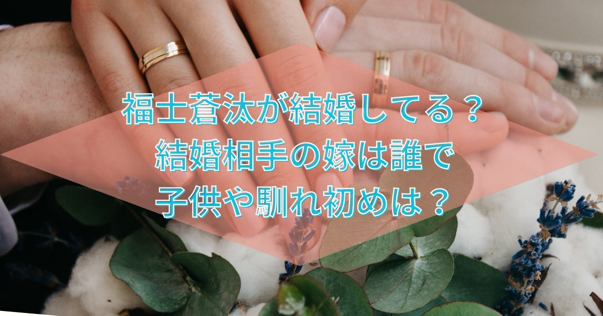 福士蒼汰が結婚してる？結婚相手の嫁は誰で子供や馴れ初めは？