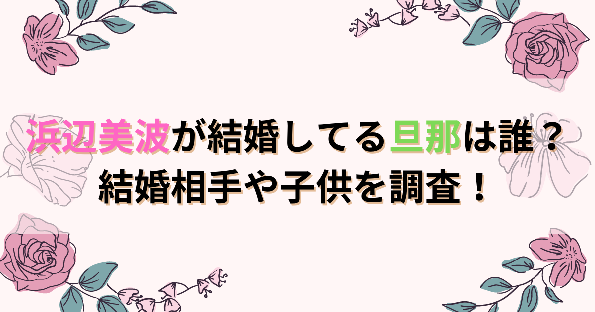 浜辺美波が結婚してる旦那は誰？結婚相手や子供を調査！