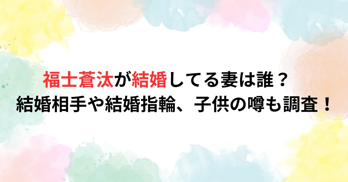 福士蒼汰が結婚してる妻は誰？結婚相手や結婚指輪、子供の噂も調査！