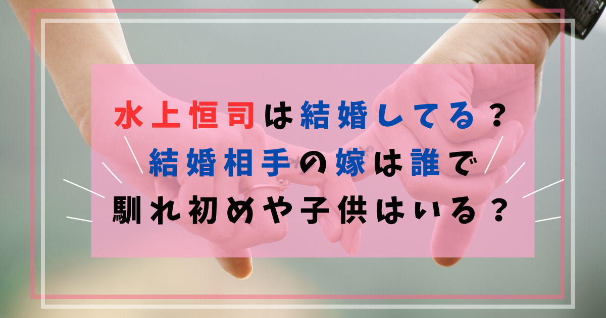 水上恒司は結婚してる？結婚相手の嫁は誰で馴れ初めや子供はいる？