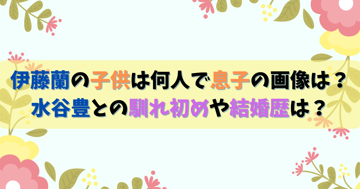 伊藤蘭と水谷豊の子供は何人で息子の画像は？