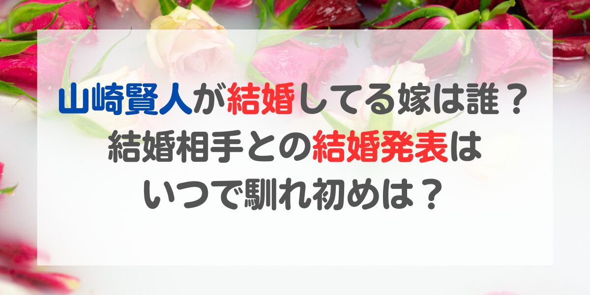 山崎賢人が結婚してる嫁は誰？結婚相手との結婚発表はいつで馴れ初めは？